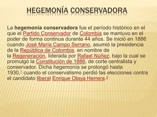 HEGEMONÍA CONSERVADORA
La hegemonía conservadora fue el período histórico en el
que el Partido Conservador de Colombia se mantuvo en el
poder de forma continua durante 44 años. Se inició en 1886
cuando José María Campo Serrano, asumió la presidencia
de la República de Colombia, en nombre de
la Regeneración, liderada por Rafael Núñez, bajo la cual se
promulgó la Constitución de 1886, de corte centralista y
conservador. Dicha hegemonía se prolongó hasta
1930,1 cuando el conservatismo perdió las elecciones contra
el candidato liberal Enrique Olaya Herrera.2
 
