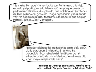 “ Se me ha llamado interventor. Lo soy. Pertenezco a la vieja escuela y si participo de la intervención es porque quiero un parlamento eficiente, disciplinado, que colabore en los afanes de bien público del gobierno. Tengo experiencia y sé a donde voy. No puedo dejar a los teorizantes deshacer lo que hicieron Portales, Bulnes, Montt y Errázuriz”. “ El haber laicizado las instituciones de mi país, algún día lo agradecerá mi patria. En esto no he procedido ni con el odio del fanático ni con el estrecho criterio de un anticlerical; he visto más alto y   con mayor amplitud de miras”. Palabras de Domingo Santa María, extraído de la  obra de Mario Góngora “Noción de Estado en Chile” 