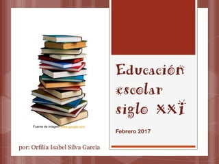 Educación
escolar
siglo XXI
Febrero 2017
Fuente de imagen: www.google.com
por: Orfilia Isabel Silva García
 