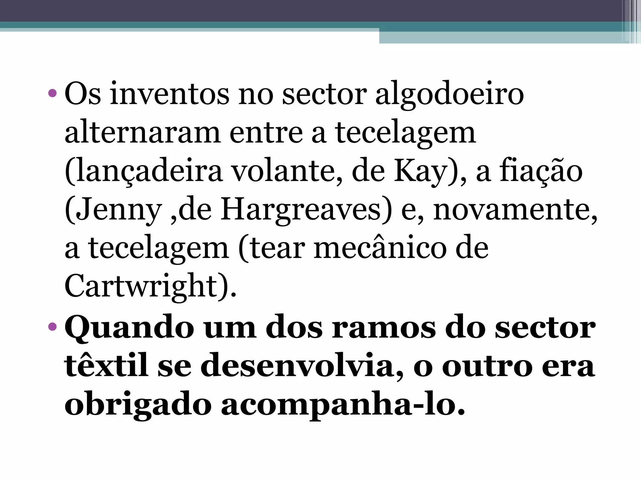 • Os inventos no sector algodoeiro
alternaram entre a tecelagem
(lançadeira volante, de Kay), a fiação
(Jenny ,de Hargreaves) e, novamente,
a tecelagem (tear mecânico de
Cartwright).
• Quando um dos ramos do sector
têxtil se desenvolvia, o outro era
obrigado acompanha-lo.
 
