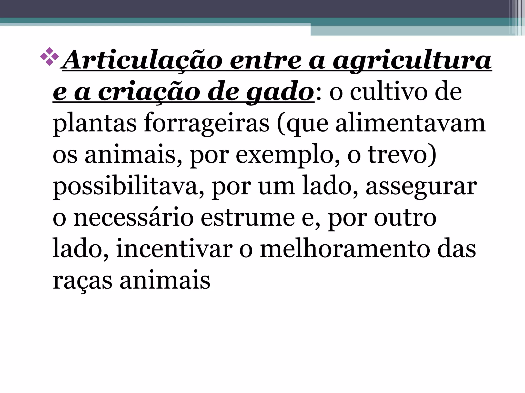 Articulação entre a agricultura
e a criação de gado: o cultivo de
plantas forrageiras (que alimentavam
os animais, por exemplo, o trevo)
possibilitava, por um lado, assegurar
o necessário estrume e, por outro
lado, incentivar o melhoramento das
raças animais
 