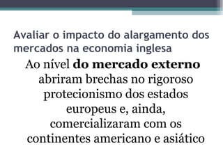 Avaliar o impacto do alargamento dos
mercados na economia inglesa
Ao nível do mercado externo
abriram brechas no rigoroso
protecionismo dos estados
europeus e, ainda,
comercializaram com os
continentes americano e asiático
 