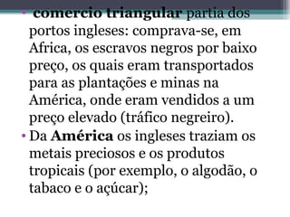 • comercio triangular partia dos
portos ingleses: comprava-se, em
Africa, os escravos negros por baixo
preço, os quais eram transportados
para as plantações e minas na
América, onde eram vendidos a um
preço elevado (tráfico negreiro).
• Da América os ingleses traziam os
metais preciosos e os produtos
tropicais (por exemplo, o algodão, o
tabaco e o açúcar);
 