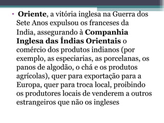 • Oriente, a vitória inglesa na Guerra dos
Sete Anos expulsou os franceses da
India, assegurando à Companhia
Inglesa das Índias Orientais o
comércio dos produtos indianos (por
exemplo, as especiarias, as porcelanas, os
panos de algodão, o chá e os produtos
agrícolas), quer para exportação para a
Europa, quer para troca local, proibindo
os produtores locais de venderem a outros
estrangeiros que não os ingleses
 