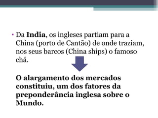 • Da India, os ingleses partiam para a
China (porto de Cantão) de onde traziam,
nos seus barcos (China ships) o famoso
chá.
O alargamento dos mercados
constituiu, um dos fatores da
preponderância inglesa sobre o
Mundo.
 
