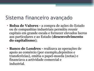 Sistema financeiro avançado
• Bolsa de Valores - a compra de ações do Estado
ou de companhias industriais permitiu reunir
capitais em grande escala e fornecer elevados lucros
aos particulares e ao Estado (desenvolvimento
do capitalismo);
• Banco de Londres - realizava as operações de
apoio ao comércio (por exemplo,depósitos e
transferêcias), emitia o papel-moeda (notas) e
financiava a actividade comercial e
industrial.
 