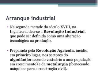 Arranque industrial
• Na segunda metade do século XVIII, na
Inglaterra, deu-se a Revolução Industrial,
que pode ser definida como uma alteração
tecnológica na produção.
• Preparada pela Revolução Agrícola, incidiu,
em primeiro lugar, nos sectores do
algodão(fornecendo vestuário a uma população
em crescimento) e da metalurgia (fornecendo
máquinas para a construção civil).
 