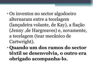 • Os inventos no sector algodoeiro
alternaram entre a tecelagem
(lançadeira volante, de Kay), a fiação
(Jenny ,de Hargreaves) e, novamente,
a tecelagem (tear mecânico de
Cartwright).
• Quando um dos ramos do sector
têxtil se desenvolvia, o outro era
obrigado acompanha-lo.
 