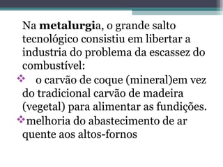 Na metalurgia, o grande salto
tecnológico consistiu em libertar a
industria do problema da escassez do
combustível:
 o carvão de coque (mineral)em vez
do tradicional carvão de madeira
(vegetal) para alimentar as fundições.
melhoria do abastecimento de ar
quente aos altos-fornos
 