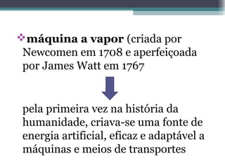 máquina a vapor (criada por
Newcomen em 1708 e aperfeiçoada
por James Watt em 1767
pela primeira vez na história da
humanidade, criava-se uma fonte de
energia artificial, eficaz e adaptável a
máquinas e meios de transportes
 
