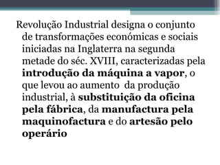 Revolução Industrial designa o conjunto
de transformações económicas e sociais
iniciadas na Inglaterra na segunda
metade do séc. XVIII, caracterizadas pela
introdução da máquina a vapor, o
que levou ao aumento da produção
industrial, à substituição da oficina
pela fábrica, da manufactura pela
maquinofactura e do artesão pelo
operário
 