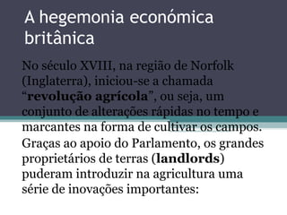 A hegemonia económica
britânica
No século XVIII, na região de Norfolk
(Inglaterra), iniciou-se a chamada
“revolução agrícola”, ou seja, um
conjunto de alterações rápidas no tempo e
marcantes na forma de cultivar os campos.
Graças ao apoio do Parlamento, os grandes
proprietários de terras (landlords)
puderam introduzir na agricultura uma
série de inovações importantes:
 