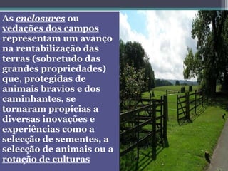 As enclosures ou
vedações dos campos
representam um avanço
na rentabilização das
terras (sobretudo das
grandes propriedades)
que, protegidas de
animais bravios e dos
caminhantes, se
tornaram propícias a
diversas inovações e
experiências como a
selecção de sementes, a
selecção de animais ou a
rotação de culturas
 