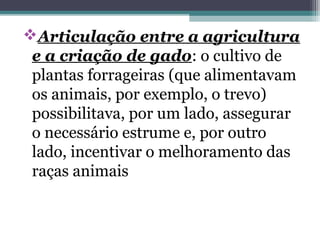 Articulação entre a agricultura
e a criação de gado: o cultivo de
plantas forrageiras (que alimentavam
os animais, por exemplo, o trevo)
possibilitava, por um lado, assegurar
o necessário estrume e, por outro
lado, incentivar o melhoramento das
raças animais
 