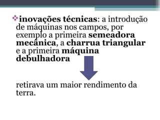 inovações técnicas: a introdução
de máquinas nos campos, por
exemplo a primeira semeadora
mecânica, a charrua triangular
e a primeira máquina
debulhadora
retirava um maior rendimento da
terra.
 