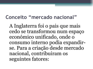 Conceito “mercado nacional”
A Inglaterra foi o pais que mais
cedo se transformou num espaço
económico unificado, onde o
consumo interno podia expandir-
se. Para a criação desde mercado
nacional, contribuiram os
seguintes fatores:
 