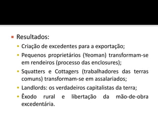  Resultados:
 Criação de excedentes para a exportação;
 Pequenos proprietários (Yeoman) transformam-se
em rendeiros (processo das enclosures);
 Squatters e Cottagers (trabalhadores das terras
comuns) transformam-se em assalariados;
 Landlords: os verdadeiros capitalistas da terra;
 Êxodo rural e libertação da mão-de-obra
excedentária.
 