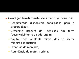  Condição fundamental do arranque industrial:
 Rendimentos disponíveis canalizados para a
procura têxtil;
 Crescente procura de utensílios em ferro
(desenvolvimento da siderurgia);
 Capitais dos landlords reinvestidos no sector
mineiro e industrial;
 Expansão do mercado;
 Abundância de matéria-prima.
 