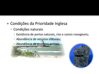  Condições da Prioridade Inglesa
 Condições naturais
▪ Existência de portos naturais, rios e canais navegáveis;
▪ Abundância de recursos naturais;
▪ Abundância de matérias-primas.
 