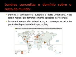  Domina a semiperiferia europeia e norte Americana, visto
serem regiões predominantemente agrícolas e artesanais;
 Incrementa o seu Mercado externo, ao passo que as restantes
potências dependem das importações;
Londres concretiza o domínio sobre o
resto do mundo:
 