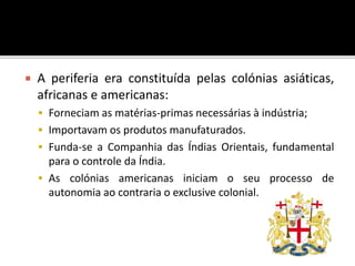  A periferia era constituída pelas colónias asiáticas,
africanas e americanas:
 Forneciam as matérias-primas necessárias à indústria;
 Importavam os produtos manufaturados.
 Funda-se a Companhia das Índias Orientais, fundamental
para o controle da Índia.
 As colónias americanas iniciam o seu processo de
autonomia ao contraria o exclusive colonial.
 