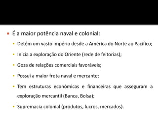  É a maior potência naval e colonial:
 Detém um vasto império desde a América do Norte ao Pacífico;
 Inicia a exploração do Oriente (rede de feitorias);
 Goza de relações comerciais favoráveis;
 Possui a maior frota naval e mercante;
 Tem estruturas económicas e financeiras que asseguram a
exploração mercantil (Banca, Bolsa);
 Supremacia colonial (produtos, lucros, mercados).
 