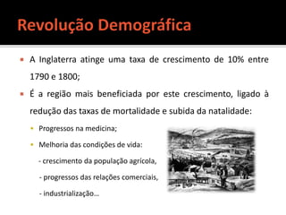 A Inglaterra atinge uma taxa de crescimento de 10% entre
1790 e 1800;
 É a região mais beneficiada por este crescimento, ligado à
redução das taxas de mortalidade e subida da natalidade:
 Progressos na medicina;
 Melhoria das condições de vida:
- crescimento da população agrícola,
- progressos das relações comerciais,
- industrialização…
 