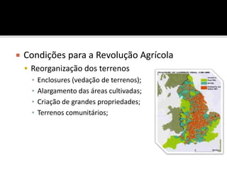  Condições para a Revolução Agrícola
 Reorganização dos terrenos
▪ Enclosures (vedação de terrenos);
▪ Alargamento das áreas cultivadas;
▪ Criação de grandes propriedades;
▪ Terrenos comunitários;
 