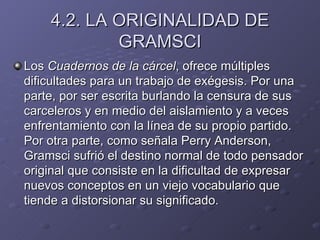 4.2. LA ORIGINALIDAD DE GRAMSCI Los  Cuadernos de la cárcel , ofrece múltiples dificultades para un trabajo de exégesis. Por una parte, por ser escrita burlando la censura de sus carceleros y en medio del aislamiento y a veces enfrentamiento con la línea de su propio partido. Por otra parte, como señala Perry Anderson, Gramsci sufrió el destino normal de todo pensador original que consiste en la dificultad de expresar nuevos conceptos en un viejo vocabulario que tiende a distorsionar su significado. 