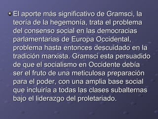 El aporte más significativo de Gramsci, la teoría de la hegemonía, trata el problema del consenso social en las democracias parlamentarias de Europa Occidental, problema hasta entonces descuidado en la tradición marxista. Gramsci esta persuadido de que el socialismo en Occidente debía ser el fruto de una meticulosa preparación para el poder, con una amplia base social que incluiría a todas las clases subalternas bajo el liderazgo del proletariado. 