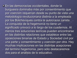 En las democracias occidentales, donde la burguesía dominaba más por consentimiento que por coerción requerían desde su punto de vista una metodología revolucionaria distinta a la empleada por los Bolcheviques contra la autocracia zarista. La conquista de la hegemonía no tiene un significado univoco a lo largo de los cuadernos. Al menos tres soluciones teóricas pueden encontrarse en las distintas relaciones que establece entre las oposiciones binarias de Estado y Sociedad civil por una parte y consentimiento y coerción por otra. Hay muchas implicaciones en las distintas acepciones del termino hegemonía, pero sólo destacaremos dos para el análisis de lo educativo. 