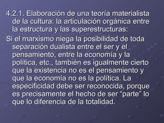 4.2.1. Elaboración de una teoría materialista de la cultura: la articulación orgánica entre la estructura y las superestructuras: Si el marxismo niega la posibilidad de toda separación dualista entre el ser y el pensamiento, entre la economía y la política, etc., también es igualmente cierto que la existencia no es el pensamiento y que la economía no es la política. La especificidad debe ser reconocida, porque es precisamente el hecho de ser “parte” lo que lo diferencia de la totalidad. 