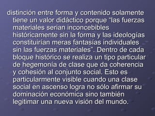 distinción entre forma y contenido solamente tiene un valor didáctico porque “las fuerzas materiales serian inconcebibles históricamente sin la forma y las ideologías constituirían meras fantasías individuales sin las fuerzas materiales”. Dentro de cada bloque histórico se realiza un tipo particular de hegemonía de clase que da coherencia y cohesión al conjunto social. Esto es particularmente visible cuando una clase social en ascenso logra no sólo afirmar su dominación económica sino también legitimar una nueva visión del mundo. 