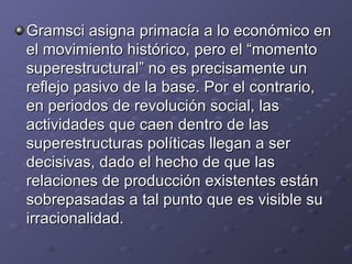 Gramsci asigna primacía a lo económico en el movimiento histórico, pero el “momento superestructural” no es precisamente un reflejo pasivo de la base. Por el contrario, en periodos de revolución social, las actividades que caen dentro de las superestructuras políticas llegan a ser decisivas, dado el hecho de que las relaciones de producción existentes están sobrepasadas a tal punto que es visible su irracionalidad.  