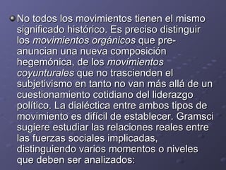 No todos los movimientos tienen el mismo significado histórico. Es preciso distinguir los  movimientos orgánicos  que pre-anuncian una nueva composición hegemónica, de los  movimientos coyunturales  que no trascienden el subjetivismo en tanto no van más allá de un cuestionamiento cotidiano del liderazgo político. La dialéctica entre ambos tipos de movimiento es difícil de establecer. Gramsci sugiere estudiar las relaciones reales entre las fuerzas sociales implicadas, distinguiendo varios momentos o niveles que deben ser analizados: 
