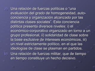 Una relación de fuerzas políticas o “una evaluación del grado de homogeneidad, auto-conciencia y organización alcanzado por las distintas clases sociales”. Esta conciencia política presenta diversos niveles: i) el económico-corporativo organizado en torno a un grupo profesional, ii) solidaridad de clase sobre la base exclusive de intereses económicos, iii) un nivel estrictamente político, en el que las ideologías de clase se plasman en partidos. Una relación de fuerzas militar, que de tiempo en tiempo constituye un hecho decisivo. 