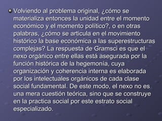 Volviendo al problema original, ¿cómo se materializa entonces la unidad entre el momento económico y el momento político?, o en otras palabras, ¿cómo se articula en el movimiento histórico la base económica a las superestructuras complejas? La respuesta de Gramsci es que el nexo orgánico entre ellas está asegurada por la función histórica de la hegemonía, cuya organización y coherencia interna es elaborada por los intelectuales orgánicos de cada clase social fundamental. De este modo, el nexo no es una mera cuestión teórica, sino que se construye en la practica social por este estrato social especializado. 