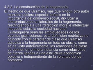 4.2.2. La construcción de la hegemonía: El hecho de que Gramsci, más que ningún otro autor marxista pusiera especial énfasis en la importancia del consenso social, dio lugar a interpretaciones unilaterales de la hegemonía, restringiéndola a una “dirección moral e intelectual impuesta sobre la sociedad nacional”. Cualesquiera sean las ambigüedades de los escritos gramscianos, esta definición restrictiva no coincide con el carácter de clase que Gramsci adjudica a la hegemonía en toda su obra y, como se ha visto anteriormente, las relaciones de clase se definen en primera instancia como relaciones de fuerza ligadas a una estructura económica objetiva e independiente de la voluntad de los hombres. 