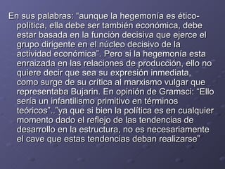 En sus palabras: “aunque la hegemonía es ético-política, ella debe ser también económica, debe estar basada en la función decisiva que ejerce el grupo dirigente en el núcleo decisivo de la actividad económica”. Pero si la hegemonía esta enraizada en las relaciones de producción, ello no quiere decir que sea su expresión inmediata, como surge de su crítica al marxismo vulgar que representaba Bujarin. En opinión de Gramsci: “Ello sería un infantilismo primitivo en términos teóricos”..”ya que si bien la política es en cualquier momento dado el reflejo de las tendencias de desarrollo en la estructura, no es necesariamente el cave que estas tendencias deban realizarse” 