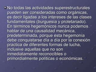 No todas las actividades superestructurales pueden ser consideradas como orgánicas, es decir ligadas a los intereses de las clases fundamentales (burguesía y proletariado). En términos hegemónicos nunca podemos hablar de una causalidad mecánica, predeterminada, porque esta hegemonía debe conquistarse día a día por la conexión practica de diferentes formas de lucha, inclusive aquellas que no son inmediatamente reconocibles o primordialmente políticas o económicas. 