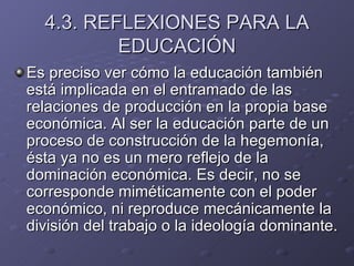 4.3. REFLEXIONES PARA LA EDUCACIÓN Es preciso ver cómo la educación también está implicada en el entramado de las relaciones de producción en la propia base económica. Al ser la educación parte de un proceso de construcción de la hegemonía, ésta ya no es un mero reflejo de la dominación económica. Es decir, no se corresponde miméticamente con el poder económico, ni reproduce mecánicamente la división del trabajo o la ideología dominante. 