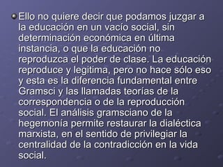 Ello no quiere decir que podamos juzgar a la educación en un vacío social, sin determinación económica en última instancia, o que la educación no reproduzca el poder de clase. La educación reproduce y legitima, pero no hace sólo eso y esta es la diferencia fundamental entre Gramsci y las llamadas teorías de la correspondencia o de la reproducción social. El análisis gramsciano de la hegemonía permite restaurar la dialéctica marxista, en el sentido de privilegiar la centralidad de la contradicción en la vida social. 