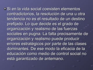 Si en la vida social coexisten elementos contradictorios, la resolución de una u otra tendencia no es el resultado de un destino prefijado. Lo que decide es el grado de organización y realismo de las fuerzas sociales en pugna. La falta precisamente de organización y realismo puede producir errores estratégicos por parte de las clases dominantes. De ese modo la eficacia de la educación como medio de control social no está garantizado de antemano. 
