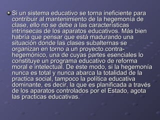Si un sistema educativo se torna ineficiente para contribuir al mantenimiento de la hegemonía de clase, ello no se debe a las características intrínsecas de los aparatos educativos. Más bien habría que pensar que está madurando una situación donde las clases subalternas se organizan en torno a un proyecto contra-hegemónico, una de cuyas partes esenciales lo constituye un programa educativo de reforma moral e intelectual. De este modo, si la hegemonía nunca es total y nunca abarca la totalidad de la practica social, tampoco la política educativa dominante, es decir, la que es planificada a través de los aparatos controlados por el Estado, agota las practicas educativas. 