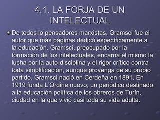 4.1. LA FORJA DE UN INTELECTUAL De todos lo pensadores marxistas, Gramsci fue el autor que más páginas dedicó específicamente a la educación. Gramsci, preocupado por la formación de los intelectuales, encarna él mismo la lucha por la auto-disciplina y el rigor crítico contra toda simplificación, aunque provenga de su propio partido. Gramsci nació en Cerdeña en 1891. En 1919 funda L’Ordine nuovo, un periódico destinado a la educación política de los obreros de Turín, ciudad en la que vivió casi toda su vida adulta. 