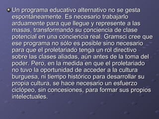 Un programa educativo alternativo no se gesta espontáneamente. Es necesario trabajarlo arduamente para que llegue y represente a las masas, transformando su conciencia de clase potencial en una conciencia real. Gramsci cree que ese programa no sólo es posible sino necesario para que el proletariado tenga un rol directivo sobre las clases aliadas, aún antes de la toma del poder. Pero, en la medida en que el proletariado no tuvo la oportunidad de acceder a la cultura burguesa, ni tiempo histórico para desarrollar su propia cultura, se hace necesario un esfuerzo ciclópeo, sin concesiones, para formar sus propios intelectuales.  