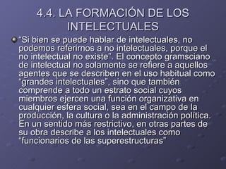 4.4. LA FORMACIÓN DE LOS INTELECTUALES “ Si bien se puede hablar de intelectuales, no podemos referirnos a no intelectuales, porque el no intelectual no existe”. El concepto gramsciano de intelectual no solamente se refiere a aquellos agentes que se describen en el uso habitual como “grandes intelectuales”, sino que también comprende a todo un estrato social cuyos miembros ejercen una función organizativa en cualquier esfera social, sea en el campo de la producción, la cultura o la administración política. En un sentido más restrictivo, en otras partes de su obra describe a los intelectuales como “funcionarios de las superestructuras” 