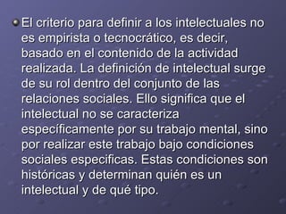 El criterio para definir a los intelectuales no es empirista o tecnocrático, es decir, basado en el contenido de la actividad realizada. La definición de intelectual surge de su rol dentro del conjunto de las relaciones sociales. Ello significa que el intelectual no se caracteriza específicamente por su trabajo mental, sino por realizar este trabajo bajo condiciones sociales especificas. Estas condiciones son históricas y determinan quién es un intelectual y de qué tipo. 