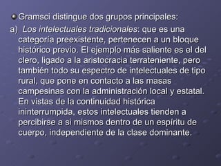 Gramsci distingue dos grupos principales: a)  Los intelectuales tradicionales : que es una categoría preexistente, pertenecen a un bloque histórico previo. El ejemplo más saliente es el del clero, ligado a la aristocracia terrateniente, pero también todo su espectro de intelectuales de tipo rural, que pone en contacto a las masas campesinas con la administración local y estatal. En vistas de la continuidad histórica ininterrumpida, estos intelectuales tienden a percibirse a si mismos dentro de un espíritu de cuerpo, independiente de la clase dominante. 
