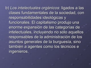 b)  Los intelectuales orgánicos : ligados a las clases fundamentales de la sociedad, con responsabilidades ideológicas y funcionales. El capitalismo produjo una enorme expansión de las categorías de intelectuales, incluyendo no sólo aquellos responsables de la administración de los asuntos generales de la burguesía, sino también a agentes como los técnicos e ingenieros. 